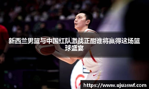 新西兰男篮与中国红队激战正酣谁将赢得这场篮球盛宴